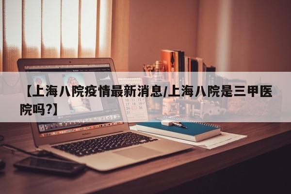 【上海八院疫情最新消息/上海八院是三甲医院吗?】