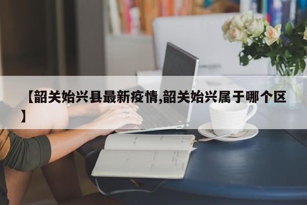 【韶关始兴县最新疫情,韶关始兴属于哪个区】