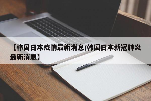 【韩国日本疫情最新消息/韩国日本新冠肺炎最新消息】