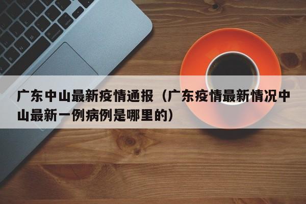 广东中山最新疫情通报（广东疫情最新情况中山最新一例病例是哪里的）