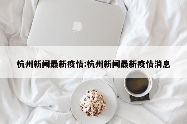 杭州新闻最新疫情:杭州新闻最新疫情消息