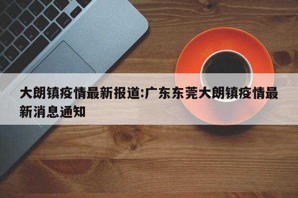 大朗镇疫情最新报道:广东东莞大朗镇疫情最新消息通知