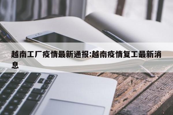 越南工厂疫情最新通报:越南疫情复工最新消息