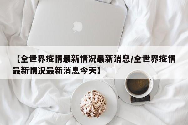 【全世界疫情最新情况最新消息/全世界疫情最新情况最新消息今天】