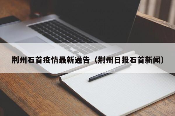 荆州石首疫情最新通告（荆州日报石首新闻）