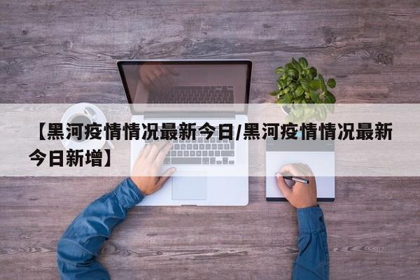 【黑河疫情情况最新今日/黑河疫情情况最新今日新增】