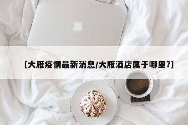 【大雁疫情最新消息/大雁酒店属于哪里?】