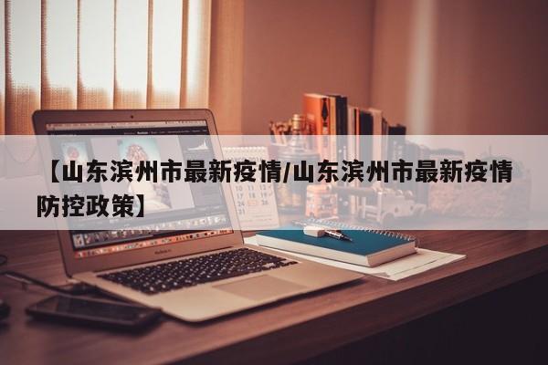 【山东滨州市最新疫情/山东滨州市最新疫情防控政策】
