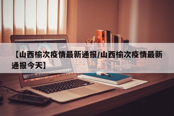 【山西榆次疫情最新通报/山西榆次疫情最新通报今天】