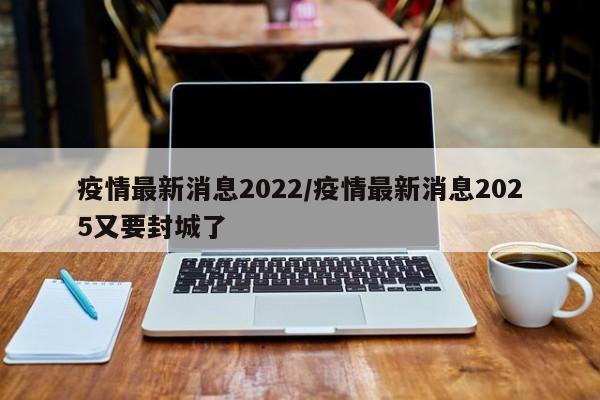 疫情最新消息2022/疫情最新消息2025又要封城了