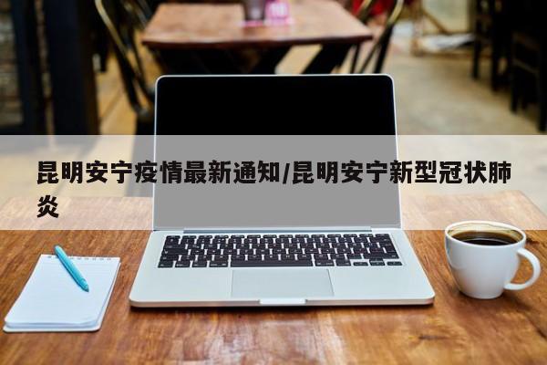昆明安宁疫情最新通知/昆明安宁新型冠状肺炎