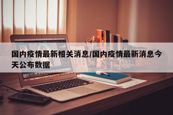 国内疫情最新相关消息/国内疫情最新消息今天公布数据