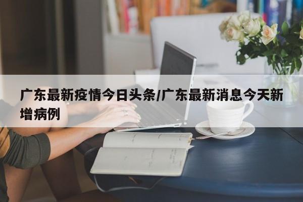 广东最新疫情今日头条/广东最新消息今天新增病例