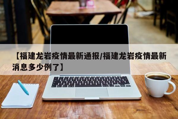 【福建龙岩疫情最新通报/福建龙岩疫情最新消息多少例了】