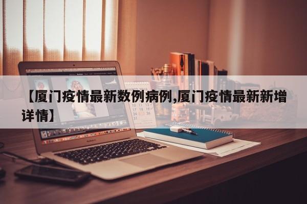 【厦门疫情最新数例病例,厦门疫情最新新增详情】