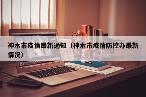 神木市疫情最新通知（神木市疫情防控办最新情况）