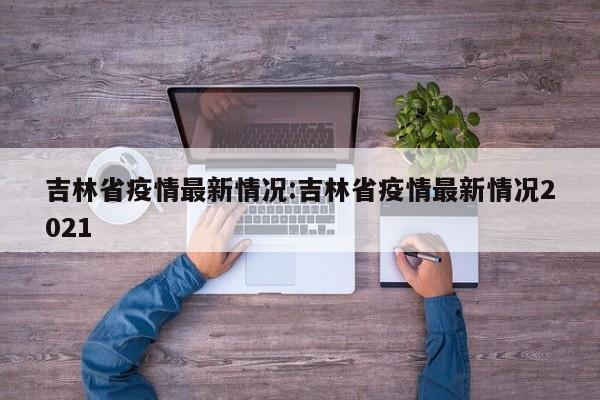 吉林省疫情最新情况:吉林省疫情最新情况2021