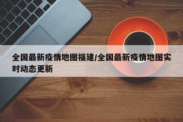 全国最新疫情地图福建/全国最新疫情地图实时动态更新