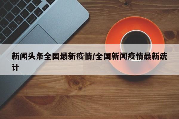新闻头条全国最新疫情/全国新闻疫情最新统计