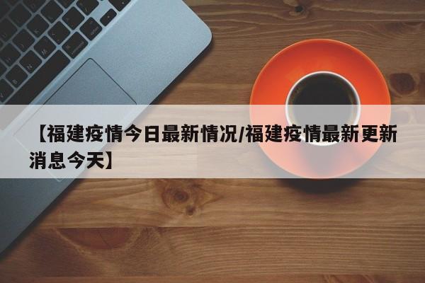 【福建疫情今日最新情况/福建疫情最新更新消息今天】