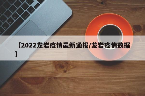【2022龙岩疫情最新通报/龙岩疫情数据】