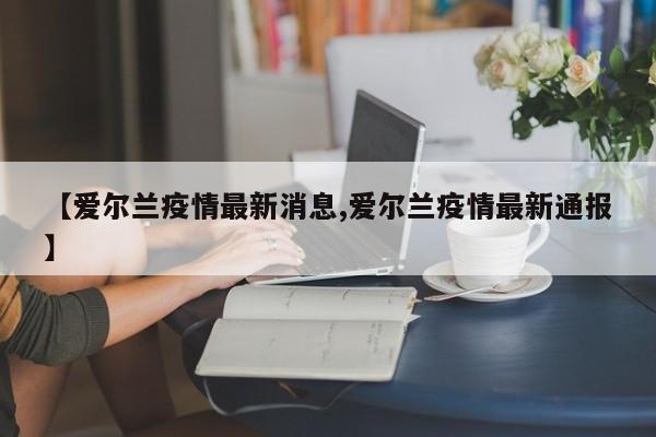 【爱尔兰疫情最新消息,爱尔兰疫情最新通报】