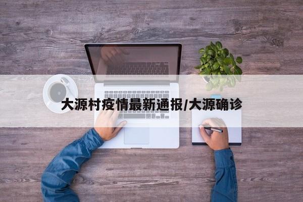 大源村疫情最新通报/大源确诊