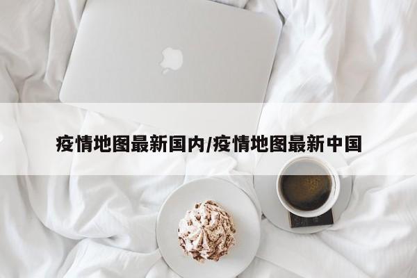疫情地图最新国内/疫情地图最新中国