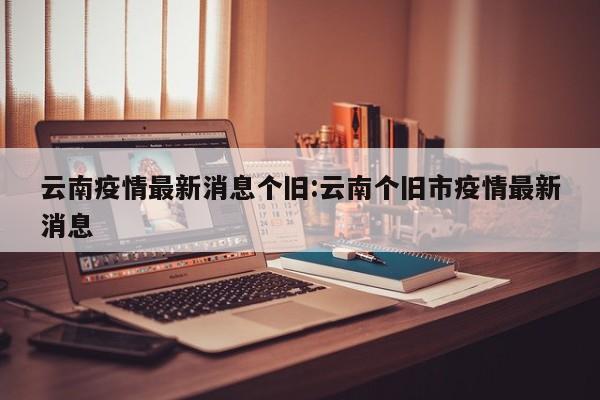 云南疫情最新消息个旧:云南个旧市疫情最新消息