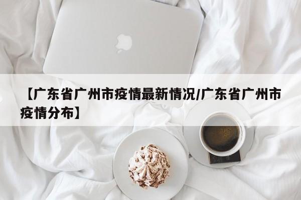 【广东省广州市疫情最新情况/广东省广州市疫情分布】