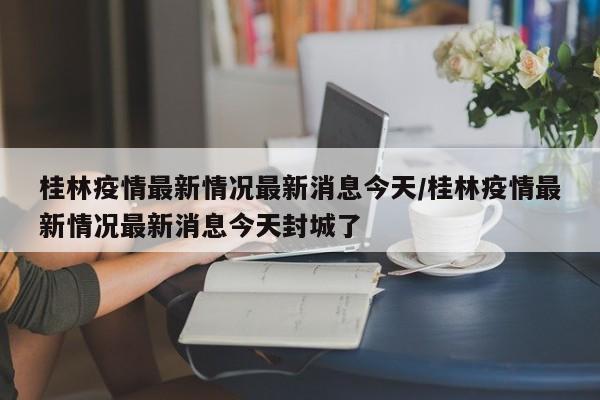 桂林疫情最新情况最新消息今天/桂林疫情最新情况最新消息今天封城了