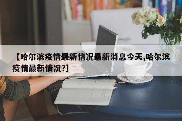 【哈尔滨疫情最新情况最新消息今天,哈尔滨疫情最新情况?】