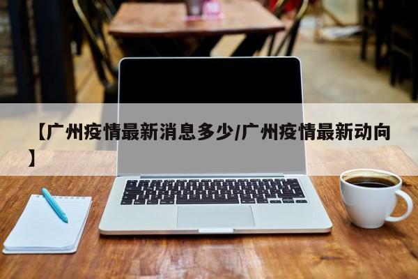 【广州疫情最新消息多少/广州疫情最新动向】