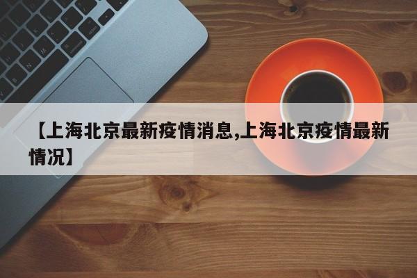 【上海北京最新疫情消息,上海北京疫情最新情况】