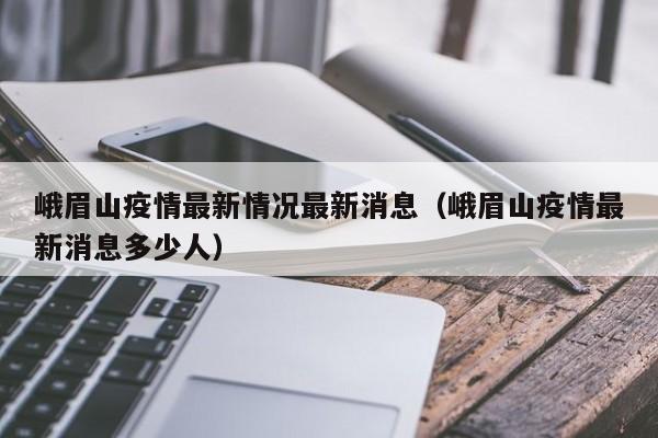 峨眉山疫情最新情况最新消息（峨眉山疫情最新消息多少人）