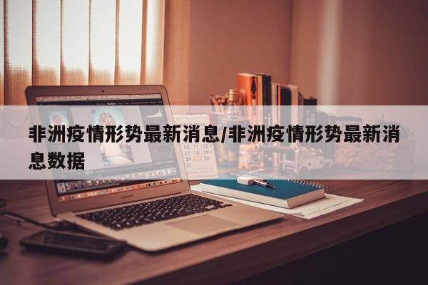 非洲疫情形势最新消息/非洲疫情形势最新消息数据