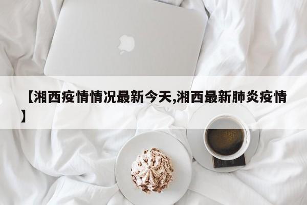 【湘西疫情情况最新今天,湘西最新肺炎疫情】