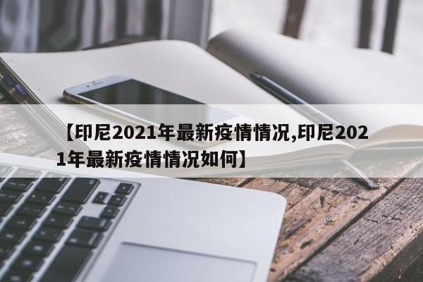 【印尼2021年最新疫情情况,印尼2021年最新疫情情况如何】