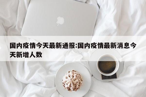 国内疫情今天最新通报:国内疫情最新消息今天新增人数