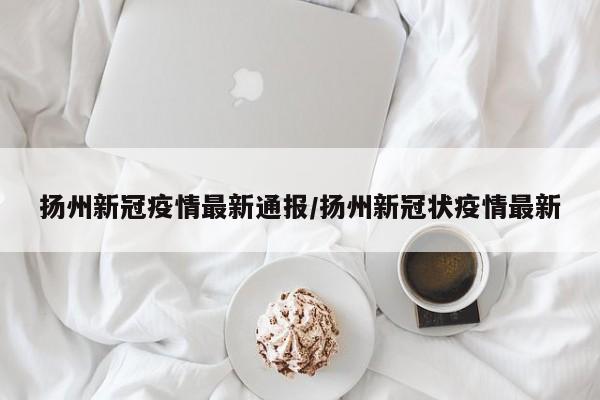 扬州新冠疫情最新通报/扬州新冠状疫情最新
