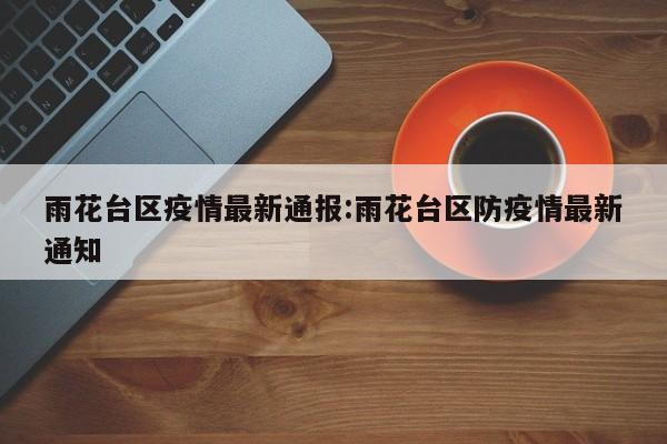 雨花台区疫情最新通报:雨花台区防疫情最新通知