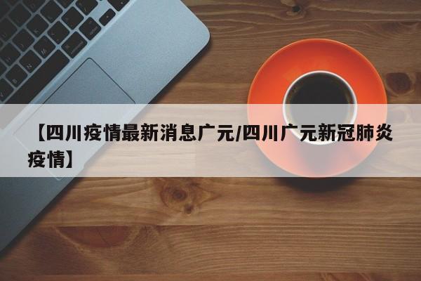 【四川疫情最新消息广元/四川广元新冠肺炎疫情】