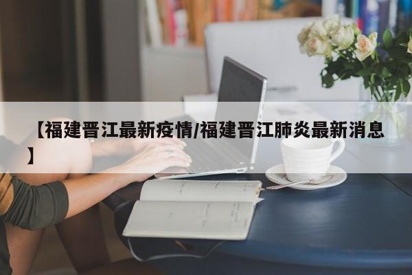 【福建晋江最新疫情/福建晋江肺炎最新消息】