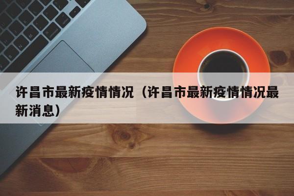 许昌市最新疫情情况（许昌市最新疫情情况最新消息）