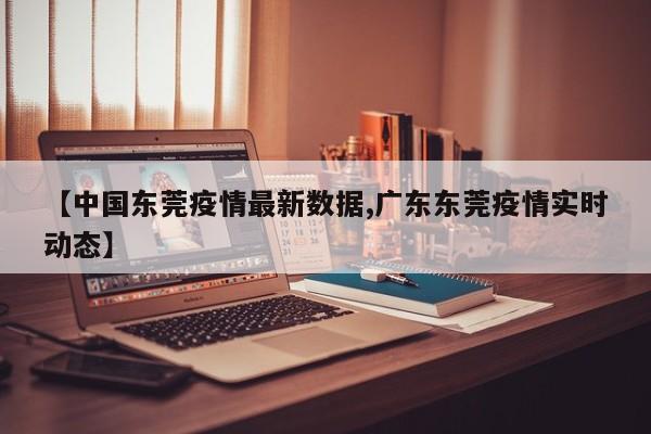 【中国东莞疫情最新数据,广东东莞疫情实时动态】