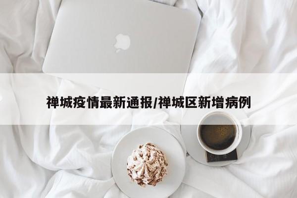 禅城疫情最新通报/禅城区新增病例