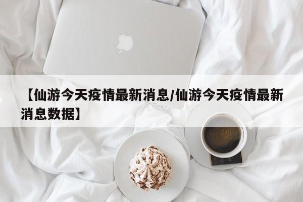 【仙游今天疫情最新消息/仙游今天疫情最新消息数据】