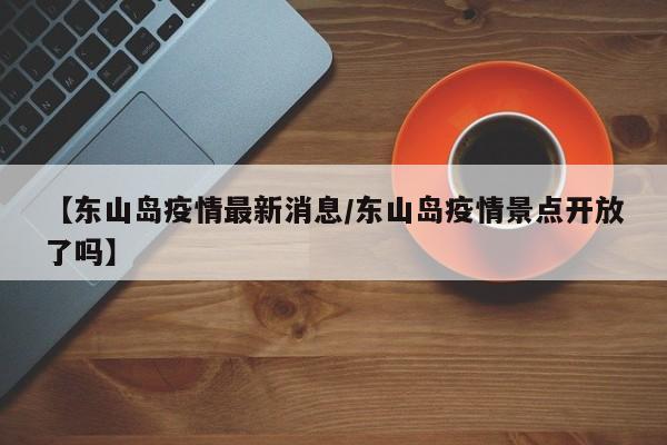 【东山岛疫情最新消息/东山岛疫情景点开放了吗】
