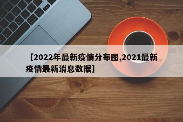 【2022年最新疫情分布图,2021最新疫情最新消息数据】