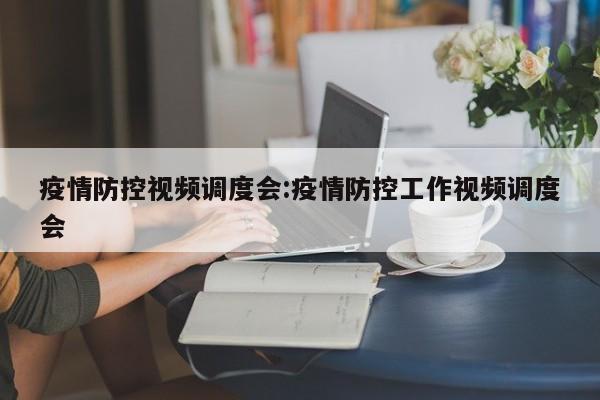 疫情防控视频调度会:疫情防控工作视频调度会